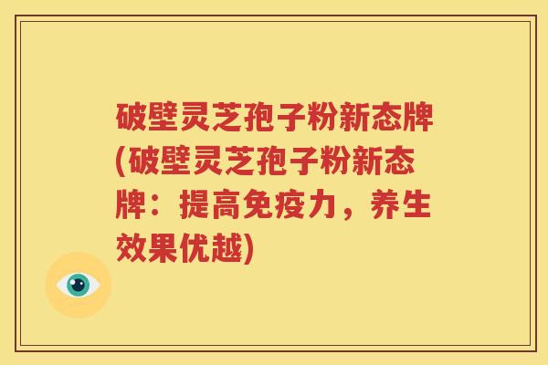 破壁灵芝孢子粉新态牌(破壁灵芝孢子粉新态牌：提高免疫力，养生效果优越)