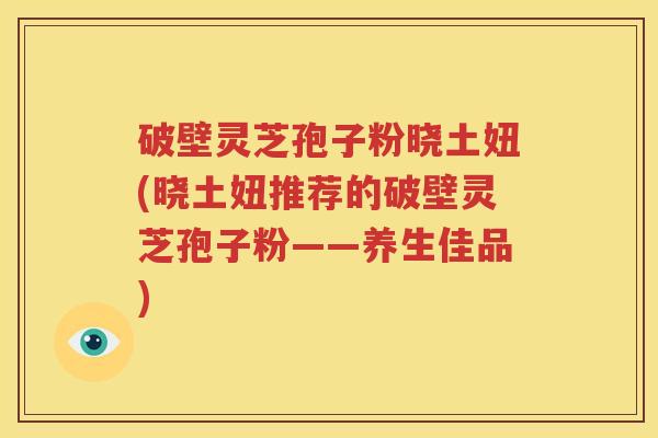 破壁灵芝孢子粉晓土妞(晓土妞推荐的破壁灵芝孢子粉——养生佳品)