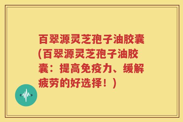 百翠源灵芝孢子油胶囊(百翠源灵芝孢子油胶囊：提高免疫力、缓解疲劳的好选择！)