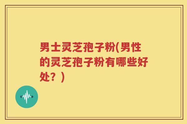 男士灵芝孢子粉(男性的灵芝孢子粉有哪些好处？)