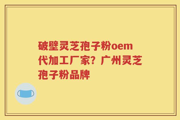 破壁灵芝孢子粉oem代加工厂家？广州灵芝孢子粉品牌