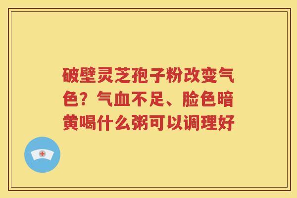 破壁灵芝孢子粉改变气色？气血不足、脸色暗黄喝什么粥可以调理好
