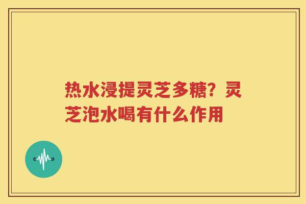 热水浸提灵芝多糖？灵芝泡水喝有什么作用