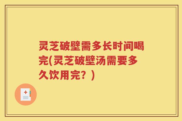灵芝破壁需多长时间喝完(灵芝破壁汤需要多久饮用完？)