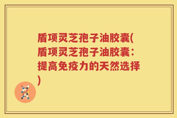 盾项灵芝孢子油胶囊(盾项灵芝孢子油胶囊：提高免疫力的天然选择)