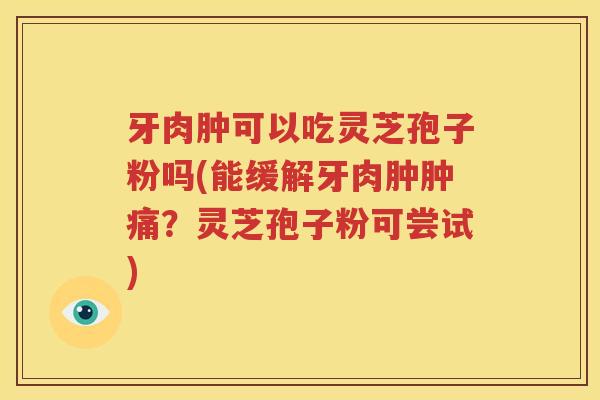 牙肉肿可以吃灵芝孢子粉吗(能缓解牙肉肿肿痛？灵芝孢子粉可尝试)