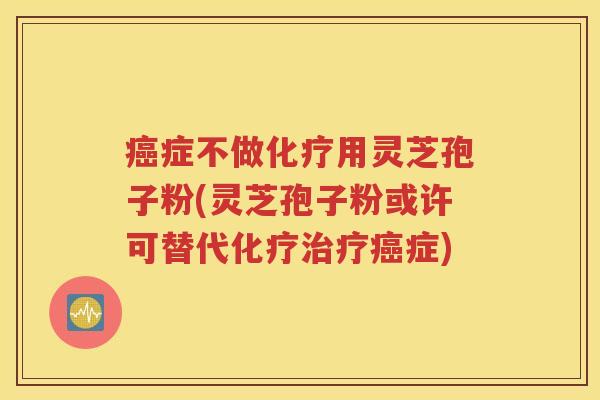 癌症不做化疗用灵芝孢子粉(灵芝孢子粉或许可替代化疗治疗癌症)