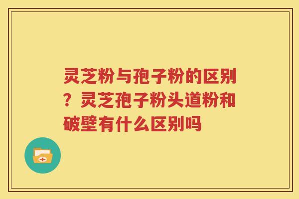 灵芝粉与孢子粉的区别？灵芝孢子粉头道粉和破壁有什么区别吗