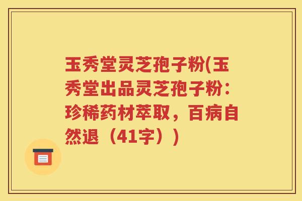 玉秀堂灵芝孢子粉(玉秀堂出品灵芝孢子粉：珍稀药材萃取，百病自然退（41字）)