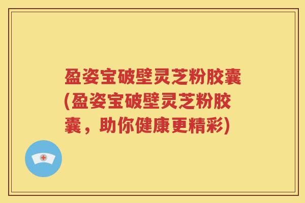 盈姿宝破壁灵芝粉胶囊(盈姿宝破壁灵芝粉胶囊，助你健康更精彩)