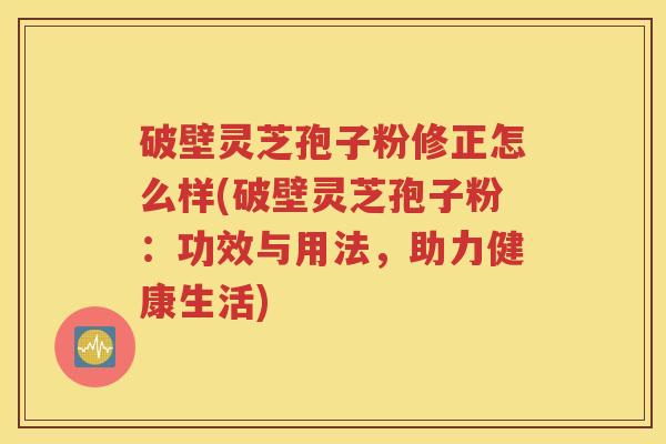 破壁灵芝孢子粉修正怎么样(破壁灵芝孢子粉：功效与用法，助力健康生活)