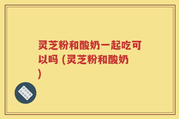 灵芝粉和酸奶一起吃可以吗 (灵芝粉和酸奶)