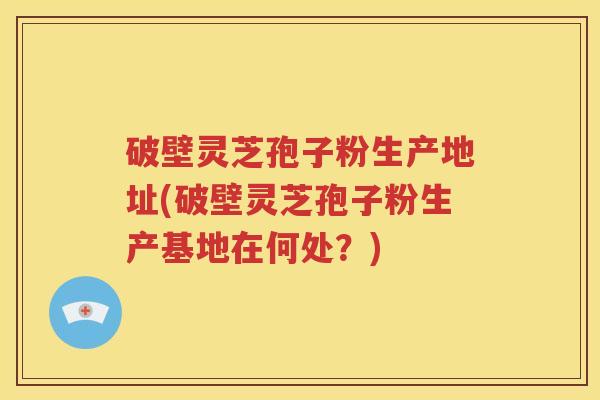 破壁灵芝孢子粉生产地址(破壁灵芝孢子粉生产基地在何处？)