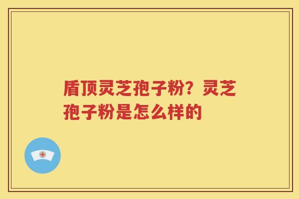 盾顶灵芝孢子粉？灵芝孢子粉是怎么样的