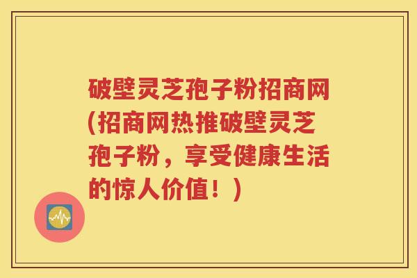 破壁灵芝孢子粉招商网(招商网热推破壁灵芝孢子粉，享受健康生活的惊人价值！)
