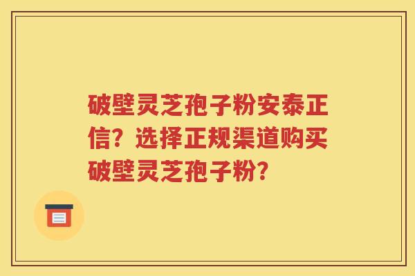 破壁灵芝孢子粉安泰正信？选择正规渠道购买破壁灵芝孢子粉？