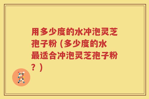 用多少度的水冲泡灵芝孢子粉 (多少度的水最适合冲泡灵芝孢子粉？)