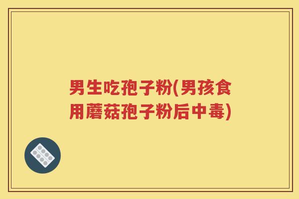 男生吃孢子粉(男孩食用蘑菇孢子粉后中毒)