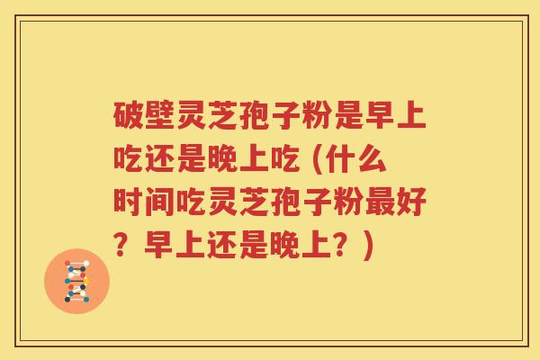 破壁灵芝孢子粉是早上吃还是晚上吃 (什么时间吃灵芝孢子粉最好？早上还是晚上？)