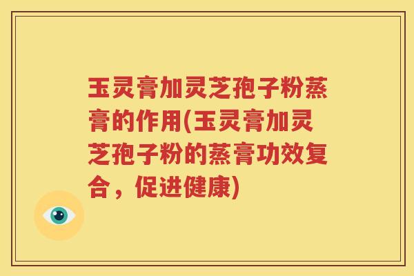 玉灵膏加灵芝孢子粉蒸膏的作用(玉灵膏加灵芝孢子粉的蒸膏功效复合，促进健康)