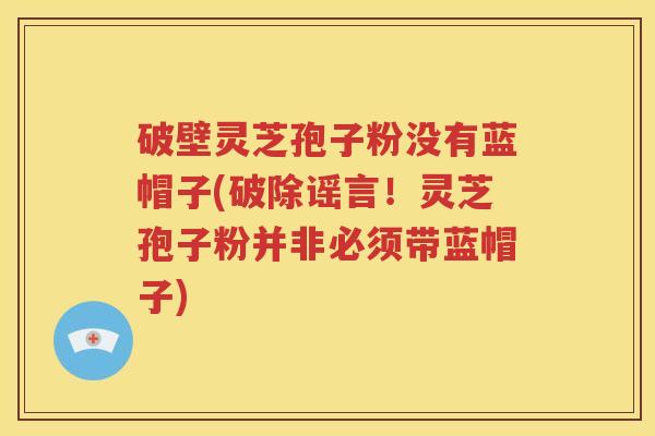 破壁灵芝孢子粉没有蓝帽子(破除谣言！灵芝孢子粉并非必须带蓝帽子)