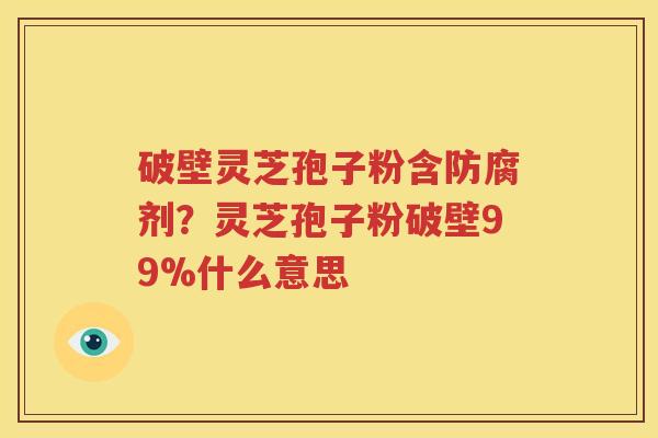 破壁灵芝孢子粉含防腐剂？灵芝孢子粉破壁99%什么意思