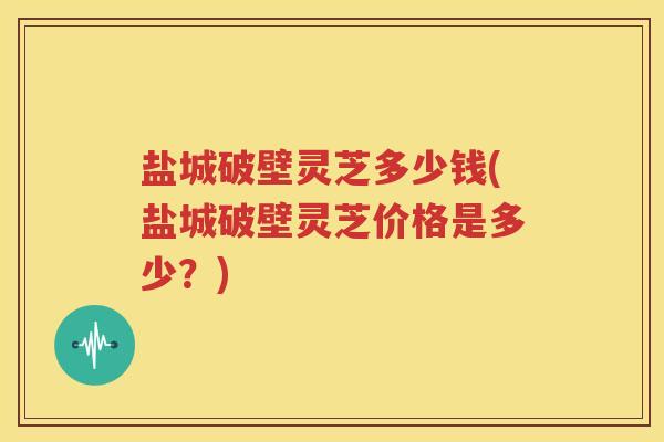 盐城破壁灵芝多少钱(盐城破壁灵芝价格是多少？)