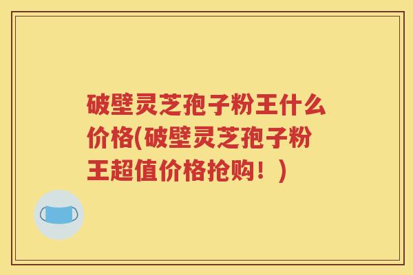 破壁灵芝孢子粉王什么价格(破壁灵芝孢子粉王超值价格抢购！)