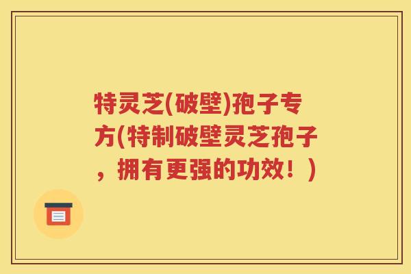 特灵芝(破壁)孢子专方(特制破壁灵芝孢子，拥有更强的功效！)
