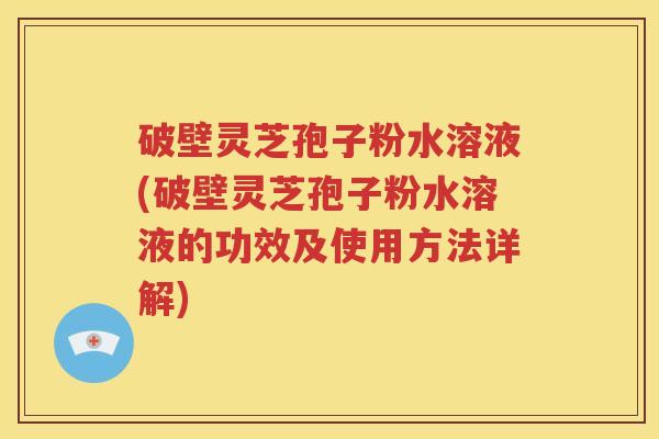 破壁灵芝孢子粉水溶液(破壁灵芝孢子粉水溶液的功效及使用方法详解)