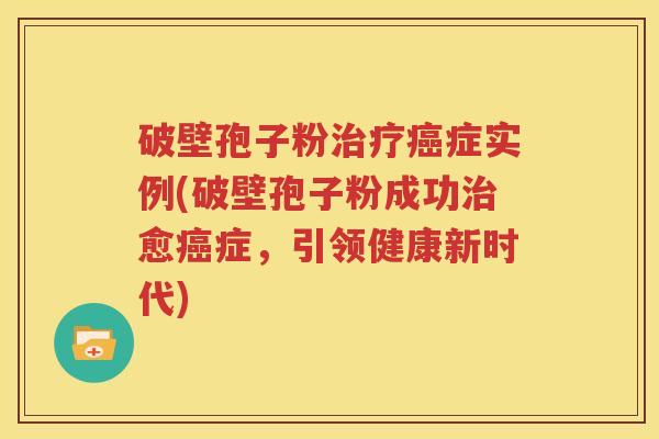 破壁孢子粉治疗癌症实例(破壁孢子粉成功治愈癌症，引领健康新时代)