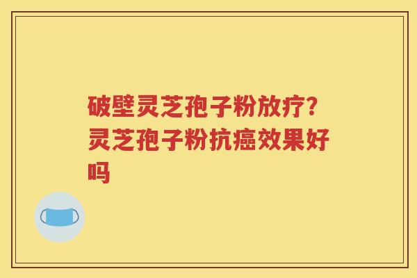 破壁灵芝孢子粉放疗？灵芝孢子粉抗癌效果好吗