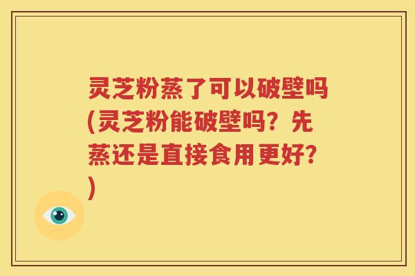 灵芝粉蒸了可以破壁吗(灵芝粉能破壁吗？先蒸还是直接食用更好？)