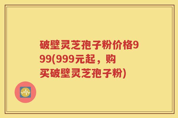 破壁灵芝孢子粉价格999(999元起，购买破壁灵芝孢子粉)