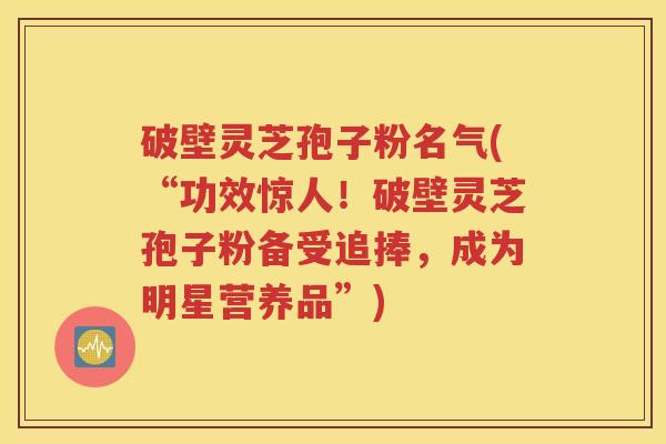 破壁灵芝孢子粉名气(“功效惊人！破壁灵芝孢子粉备受追捧，成为明星营养品”)