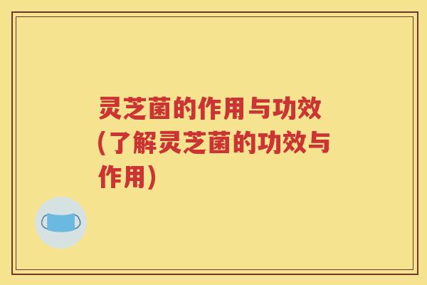 灵芝菌的作用与功效 (了解灵芝菌的功效与作用)