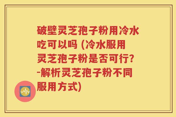 破壁灵芝孢子粉用冷水吃可以吗 (冷水服用灵芝孢子粉是否可行？-解析灵芝孢子粉不同服用方式)