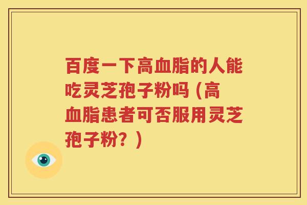 百度一下高血脂的人能吃灵芝孢子粉吗 (高血脂患者可否服用灵芝孢子粉？)