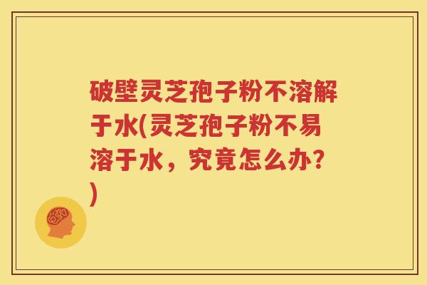 破壁灵芝孢子粉不溶解于水(灵芝孢子粉不易溶于水，究竟怎么办？)