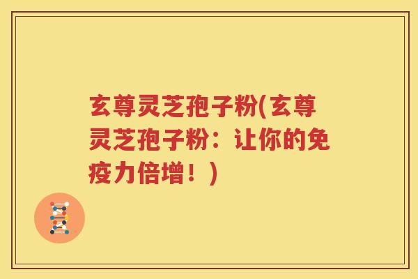 玄尊灵芝孢子粉(玄尊灵芝孢子粉：让你的免疫力倍增！)