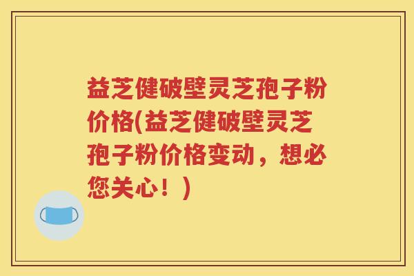 益芝健破壁灵芝孢子粉价格(益芝健破壁灵芝孢子粉价格变动，想必您关心！)