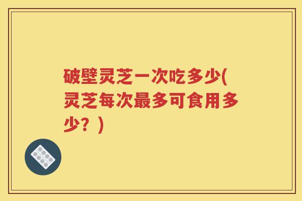 破壁灵芝一次吃多少(灵芝每次最多可食用多少？)