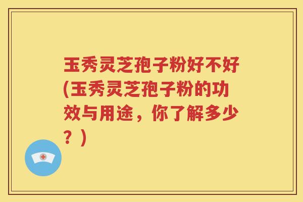 玉秀灵芝孢子粉好不好(玉秀灵芝孢子粉的功效与用途，你了解多少？)