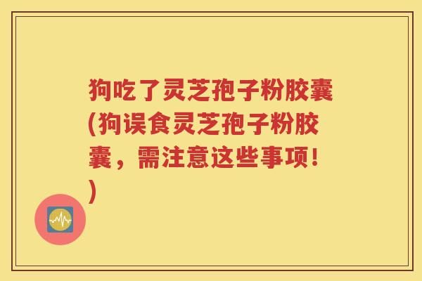 狗吃了灵芝孢子粉胶囊(狗误食灵芝孢子粉胶囊，需注意这些事项！)