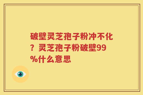 破壁灵芝孢子粉冲不化？灵芝孢子粉破壁99%什么意思