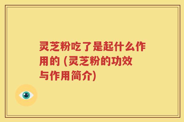灵芝粉吃了是起什么作用的 (灵芝粉的功效与作用简介)