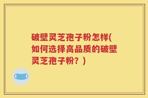 破壁灵芝孢子粉怎样(如何选择高品质的破壁灵芝孢子粉？)