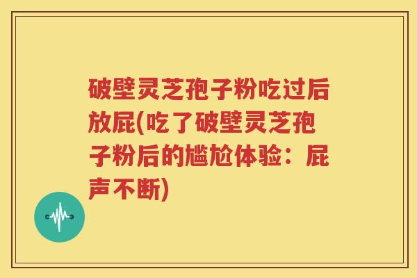 破壁灵芝孢子粉吃过后放屁(吃了破壁灵芝孢子粉后的尴尬体验：屁声不断)
