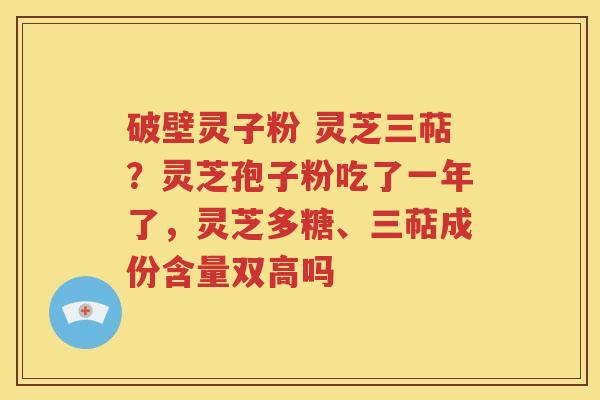 破壁灵子粉 灵芝三萜？灵芝孢子粉吃了一年了，灵芝多糖、三萜成份含量双高吗