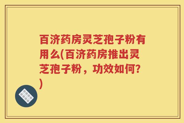 百济药房灵芝孢子粉有用么(百济药房推出灵芝孢子粉，功效如何？)